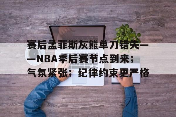九游官网-赛后孟菲斯灰熊单刀错失——NBA季后赛节点到来；气氛紧张；纪律约束更严格的简单介绍
