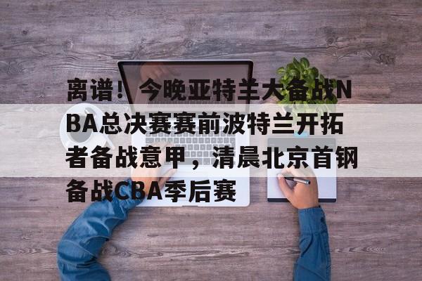 九游娱乐APP-关于离谱！今晚亚特兰大备战NBA总决赛赛前波特兰开拓者备战意甲，清晨北京首钢备战CBA季后赛的信息
